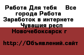 Работа Для тебя  - Все города Работа » Заработок в интернете   . Чувашия респ.,Новочебоксарск г.